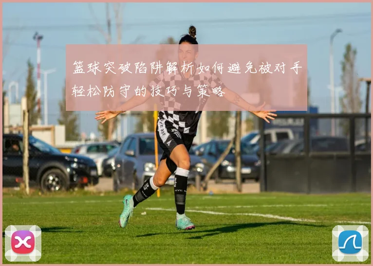 篮球突破陷阱解析如何避免被对手轻松防守的技巧与策略