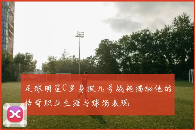 足球明星C罗身披几号战袍揭秘他的传奇职业生涯与球场表现
